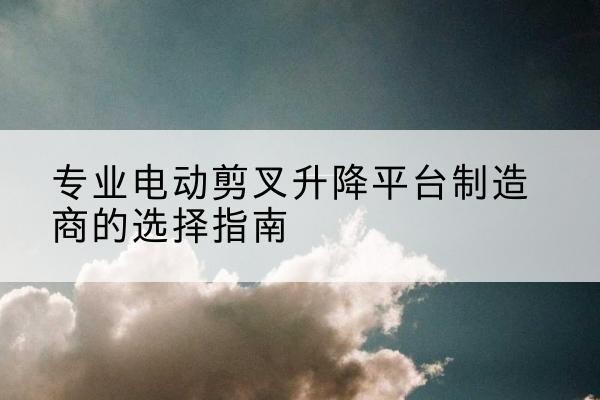 麻山电动剪叉升降平台厂家-专业电动剪叉升降平台制造商的选择指南