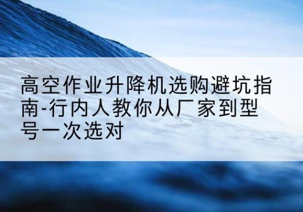 麻山升降平台厂家-高空作业升降机选购避坑指南-行内人教你从厂家到型号一次选对