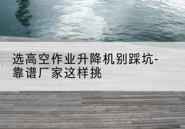 麻山剪叉式升降机厂家-选高空作业升降机别踩坑-靠谱厂家这样挑