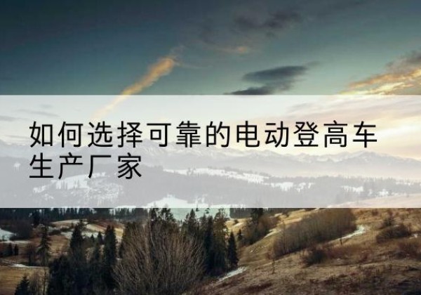 麻山电动登高车厂家-如何选择可靠的电动登高车生产厂家