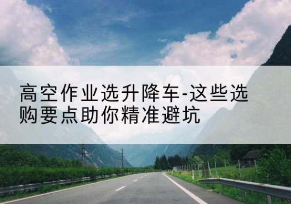 麻山升降车厂家-高空作业选升降车-这些选购要点助你*避坑