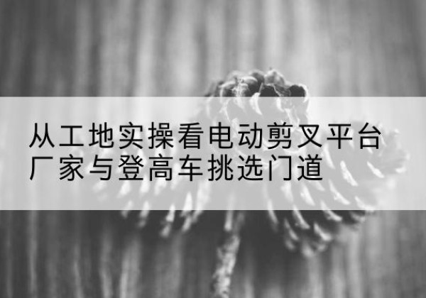 麻山电动剪叉升降平台厂家-从工地实操看电动剪叉平台厂家与登高车挑选门道