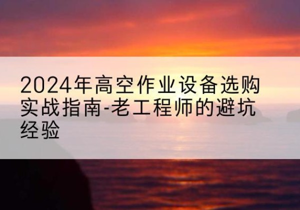 麻山高空作业升降机厂家推荐-2024年高空作业设备选购实战指南-老工程师的避坑经验