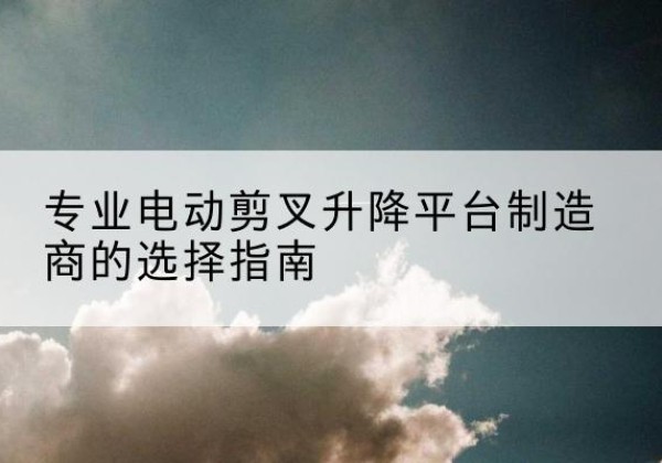 麻山电动剪叉升降平台厂家-专业电动剪叉升降平台制造商的选择指南